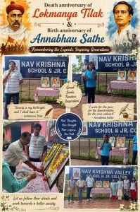Lokmanya Tilak Death Anniversary and Annabhau Sathe Birth Anniversary*

Nav Krishna Valley School solemnly celebrated the death anniversary of Lokmanya Bal Gangadhar Tilak and the birth anniversary of Lokshahir Annabhau Sathe with great respect and enthusiasm.
The programme commenced with the photo pujan of both great personalities by the dignitaries, including Director, Principal Sangeeta Pagnis Ma'am, Vice Principal Prashant Sir, State Board Principal Sunita Ma'am, and the Coordinators
The ceremony was followed by a special morning assembly, where students were introduced to the inspiring lives and invaluable contributions of Lokmanya Tilak and Annabhau Sathe to the nation and society. Prashant Chavan Sir delivered a motivational speech highlighting the importance of patriotism, education, social equality, and the values of courage, hard work, and dedication.
The programme concluded with a message encouraging students to follow the ideals of these great leaders and become responsible citizens committed to serving society.